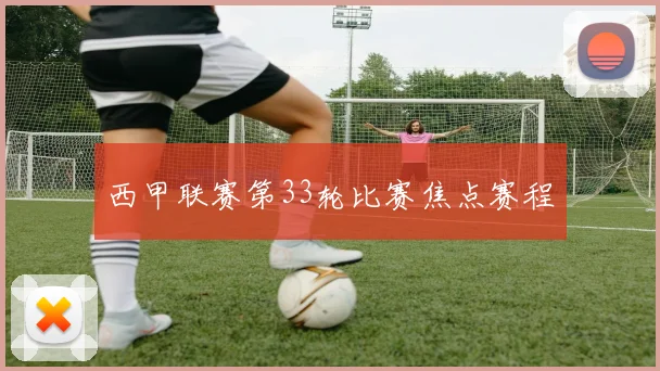 西甲联赛第33轮比赛焦点赛程