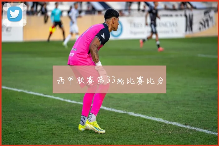 西甲联赛第33轮比赛比分