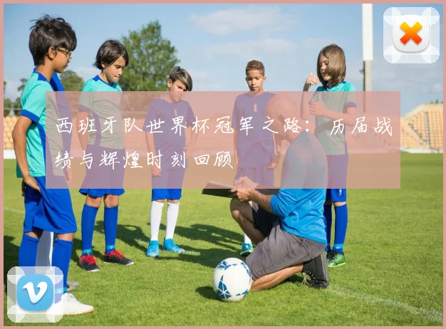 西班牙队世界杯冠军之路：历届战绩与辉煌时刻回顾