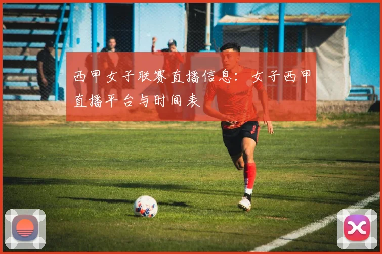 西甲女子联赛直播信息:女子西甲直播平台与时间表